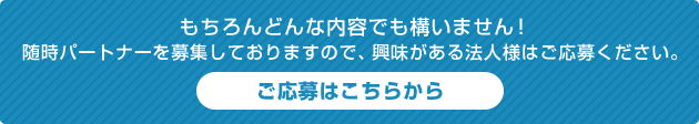 もちろんどんな内容でも構いません！ 随時パートナーを募集しておりますので、興味がある法人様はご応募ください。ご応募はこちらから